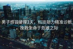 男子感冒硬撐3天，科技助力精準診斷，挽救生命于危難之際