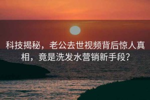 科技揭秘，老公去世視頻背后驚人真相，竟是洗發水營銷新手段？