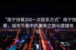 “南寧快餐200一次聯系方式”南寧快餐，城市節奏中的美食之旅與便捷體驗
