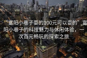 “富陽(yáng)小巷子耍的100元可以耍的”富陽(yáng)小巷子的科技魅力與休閑體驗(yàn)，一次百元暢玩的探索之旅