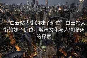 “白云站大街的妹子價位”白云站大街的妹子價位，城市文化與人情服務的探索