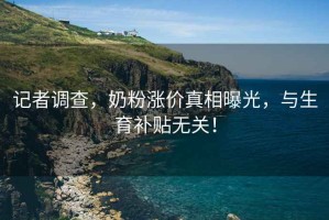 記者調查，奶粉漲價真相曝光，與生育補貼無關！