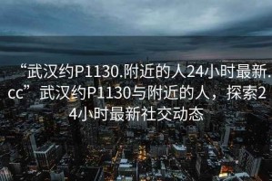 “武漢約P1130.附近的人24小時最新.cc”武漢約P1130與附近的人，探索24小時最新社交動態(tài)
