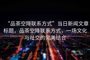“品茶空降聯系方式”當日新聞文章標題，品茶空降聯系方式，一場文化與社交的完美結合