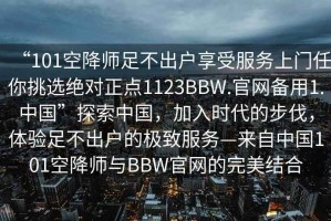 “101空降師足不出戶享受服務上門任你挑選絕對正點1123BBW.官網備用1.中國”探索中國，加入時代的步伐，體驗足不出戶的極致服務—來自中國101空降師與BBW官網的完美結合