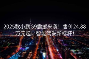 2025款小鵬G9震撼來襲！售價24.88萬元起，智能駕駛新標桿！