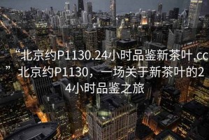 “北京約P1130.24小時品鑒新茶葉.cc”北京約P1130，一場關(guān)于新茶葉的24小時品鑒之旅