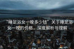 “睡足浴女一晚多少錢”關于睡足浴女一晚的價格，深度解析與理解