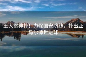 王大雷神撲！力保國安防線，撲出亞馬爾驚世進球