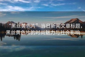 “黑絲黃色片”當日新聞文章標題，黑絲黃色片的時尚魅力與社會影響