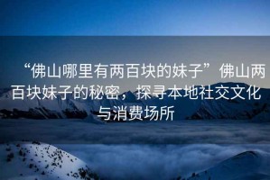 “佛山哪里有兩百塊的妹子”佛山兩百塊妹子的秘密，探尋本地社交文化與消費場所