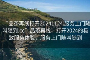 “品茶再線打開20241124.服務上門隨叫隨到.cc”品茶再線，打開2024的極致服務體驗，服務上門隨叫隨到