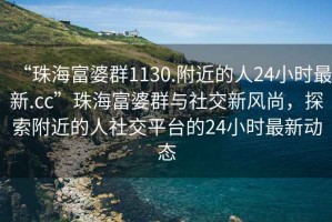 “珠海富婆群1130.附近的人24小時最新.cc”珠海富婆群與社交新風尚，探索附近的人社交平臺的24小時最新動態