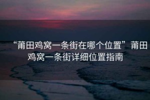 “莆田雞窩一條街在哪個位置”莆田雞窩一條街詳細位置指南