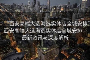 “西安高端大選海選實(shí)體店全城安排”西安高端大選海選實(shí)體店全城安排—最新資訊與深度解析