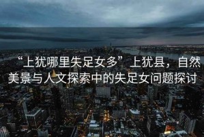 “上猶哪里失足女多”上猶縣，自然美景與人文探索中的失足女問題探討