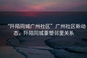 “阡陌同城廣州社區”廣州社區新動態，阡陌同城重塑鄰里關系