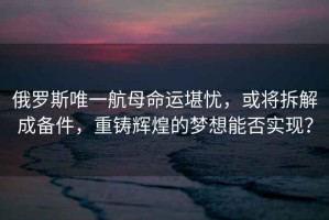 俄羅斯唯一航母命運堪憂，或?qū)⒉鸾獬蓚浼?，重鑄輝煌的夢想能否實現(xiàn)？