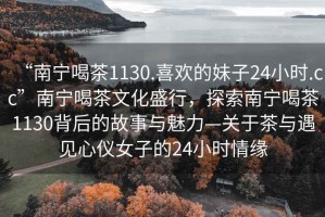 “南寧喝茶1130.喜歡的妹子24小時.cc”南寧喝茶文化盛行，探索南寧喝茶1130背后的故事與魅力—關于茶與遇見心儀女子的24小時情緣