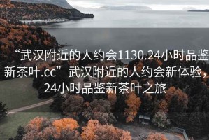 “武漢附近的人約會(huì)1130.24小時(shí)品鑒新茶葉.cc”武漢附近的人約會(huì)新體驗(yàn)，24小時(shí)品鑒新茶葉之旅