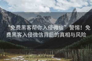 “免費黑客幫你入侵微信”警惕！免費黑客入侵微信背后的真相與風險