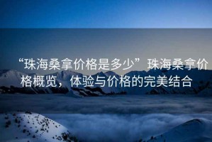 “珠海桑拿價格是多少”珠海桑拿價格概覽，體驗與價格的完美結合