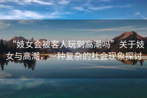 “妓女會被客人玩到高潮嗎”關于妓女與高潮，一種復雜的社會現(xiàn)象探討