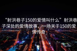 “射洪巷子150的愛情叫什么”射洪巷子深處的愛情故事，一場(chǎng)關(guān)于150的愛情傳奇