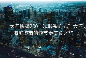 “大連快餐200一次聯系方式”大連，海濱城市的快節奏美食之旅