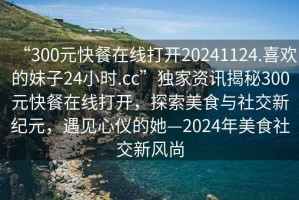 “300元快餐在線打開20241124.喜歡的妹子24小時.cc”獨家資訊揭秘300元快餐在線打開，探索美食與社交新紀元，遇見心儀的她—2024年美食社交新風尚