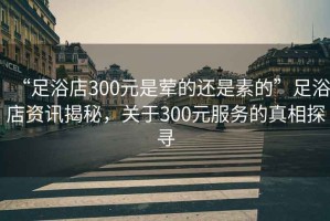 “足浴店300元是葷的還是素的”足浴店資訊揭秘，關(guān)于300元服務(wù)的真相探尋