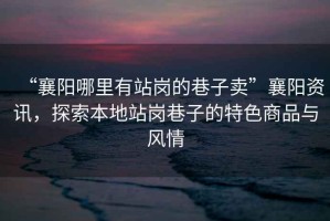 “襄陽哪里有站崗的巷子賣”襄陽資訊，探索本地站崗巷子的特色商品與風情