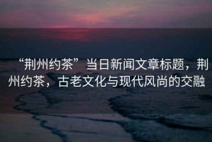 “荊州約茶”當日新聞文章標題，荊州約茶，古老文化與現代風尚的交融