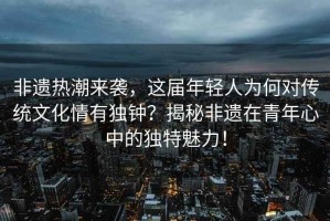 非遺熱潮來襲，這屆年輕人為何對傳統文化情有獨鐘？揭秘非遺在青年心中的獨特魅力！