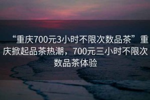 “重慶700元3小時不限次數(shù)品茶”重慶掀起品茶熱潮，700元三小時不限次數(shù)品茶體驗