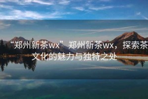 “鄭州新茶wx”鄭州新茶wx，探索茶文化的魅力與獨特之處