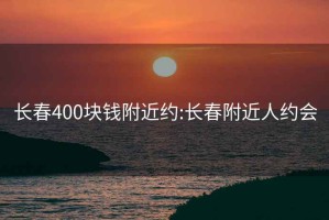 長春400塊錢附近約:長春附近人約會