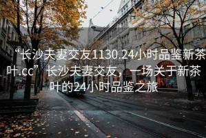 “長沙夫妻交友1130.24小時品鑒新茶葉.cc”長沙夫妻交友，一場關于新茶葉的24小時品鑒之旅