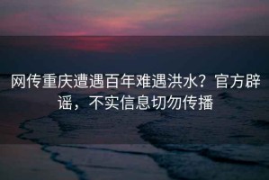 網傳重慶遭遇百年難遇洪水？官方辟謠，不實信息切勿傳播