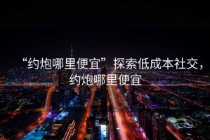 “約炮哪里便宜”探索低成本社交，約炮哪里便宜