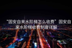 “固安自來水階梯怎么收費(fèi)”固安自來水階梯收費(fèi)制度詳解
