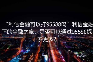 “利信金融可以打95588嗎”利信金融下的金融之旅，是否可以通過95588探索更多？
