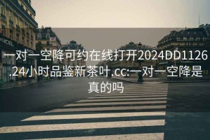一對一空降可約在線打開2024DD1126.24小時(shí)品鑒新茶葉.cc:一對一空降是真的嗎