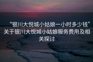 “銀川大悅城小姑娘一小時多少錢”關于銀川大悅城小姑娘服務費用及相關探討