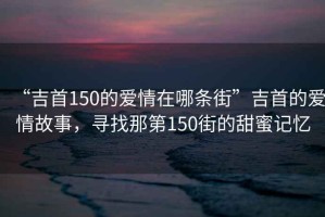“吉首150的愛情在哪條街”吉首的愛情故事，尋找那第150街的甜蜜記憶