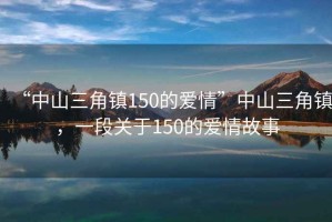 “中山三角鎮150的愛情”中山三角鎮，一段關于150的愛情故事