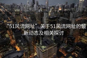 “51風流網址”關于51風流網址的最新動態及相關探討
