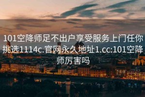 101空降師足不出戶享受服務上門任你挑選1114c.官網永久地址1.cc:101空降師厲害嗎