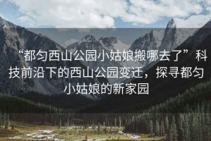 “都勻西山公園小姑娘搬哪去了”科技前沿下的西山公園變遷，探尋都勻小姑娘的新家園