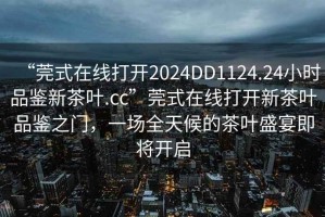 “莞式在線打開2024DD1124.24小時品鑒新茶葉.cc”莞式在線打開新茶葉品鑒之門，一場全天候的茶葉盛宴即將開啟